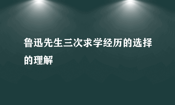 鲁迅先生三次求学经历的选择的理解
