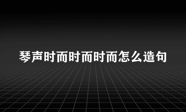 琴声时而时而时而怎么造句