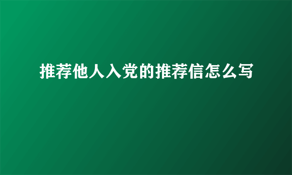 推荐他人入党的推荐信怎么写