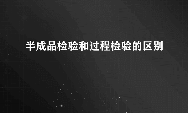 半成品检验和过程检验的区别
