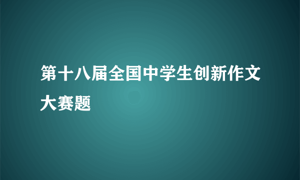 第十八届全国中学生创新作文大赛题