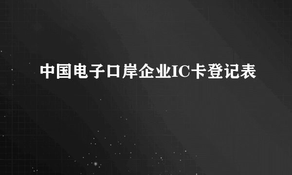 中国电子口岸企业IC卡登记表