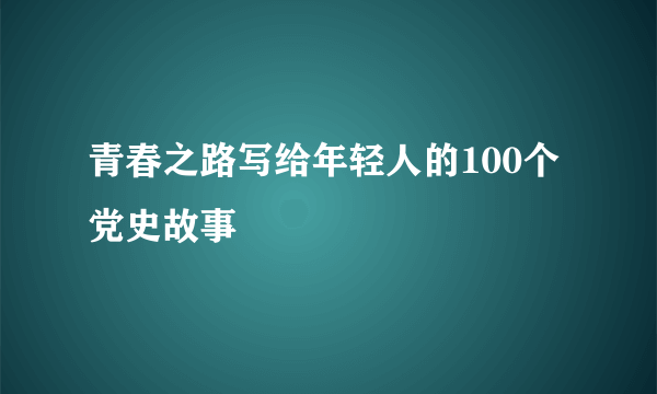 青春之路写给年轻人的100个党史故事