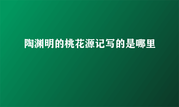 陶渊明的桃花源记写的是哪里