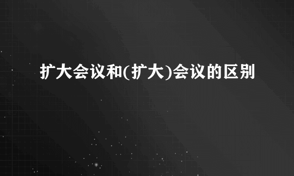 扩大会议和(扩大)会议的区别
