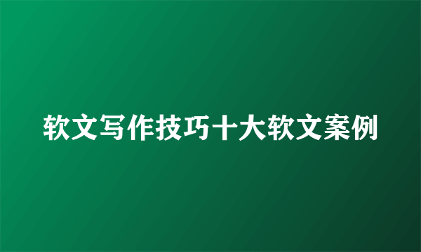 软文写作技巧十大软文案例