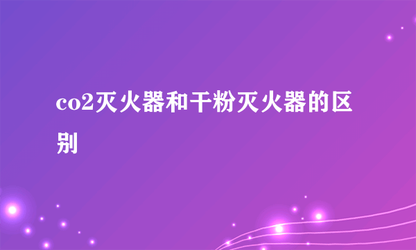 co2灭火器和干粉灭火器的区别