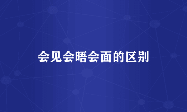 会见会晤会面的区别