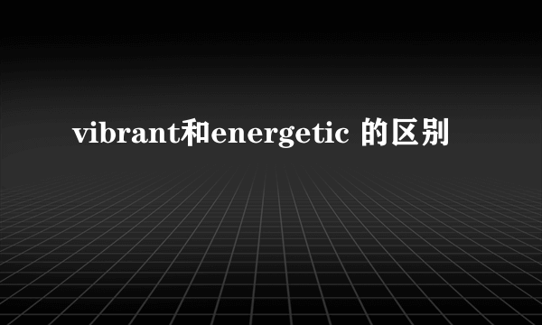 vibrant和energetic 的区别