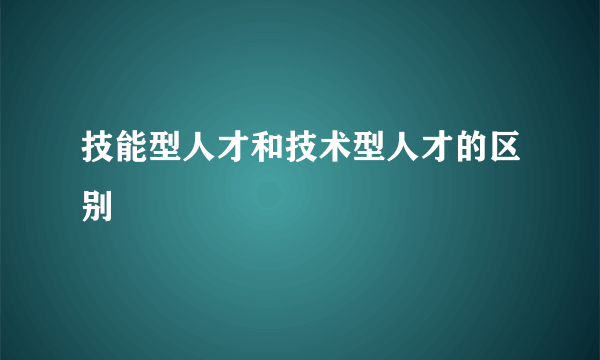 技能型人才和技术型人才的区别