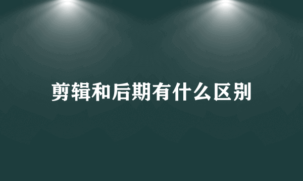 剪辑和后期有什么区别