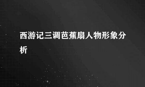 西游记三调芭蕉扇人物形象分析