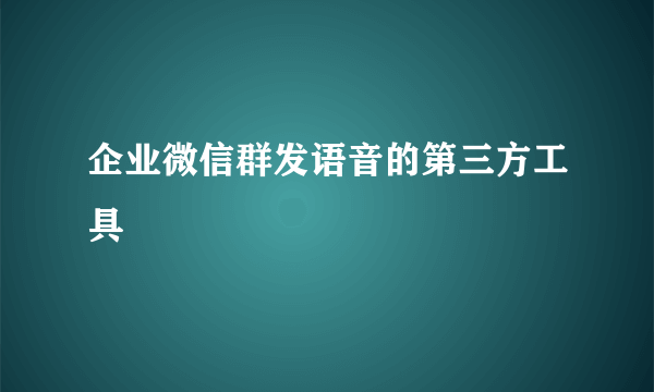 企业微信群发语音的第三方工具