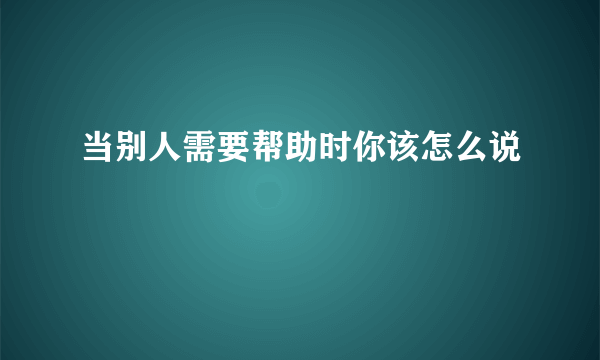 当别人需要帮助时你该怎么说