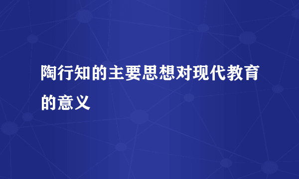 陶行知的主要思想对现代教育的意义