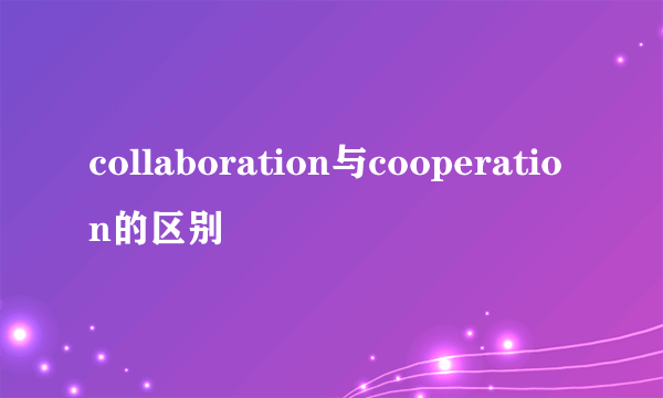 collaboration与cooperation的区别
