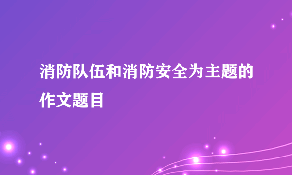 消防队伍和消防安全为主题的作文题目