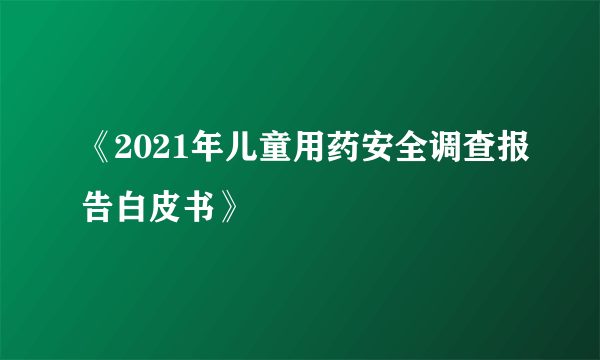 《2021年儿童用药安全调查报告白皮书》