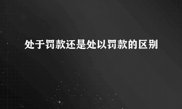 处于罚款还是处以罚款的区别