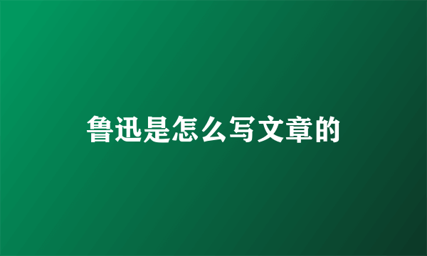 鲁迅是怎么写文章的