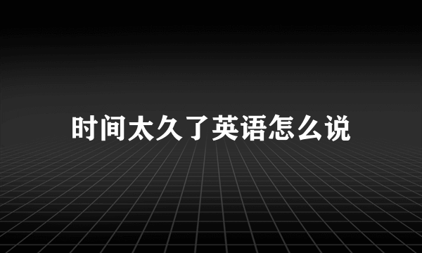 时间太久了英语怎么说