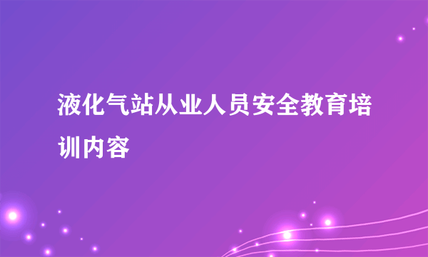液化气站从业人员安全教育培训内容