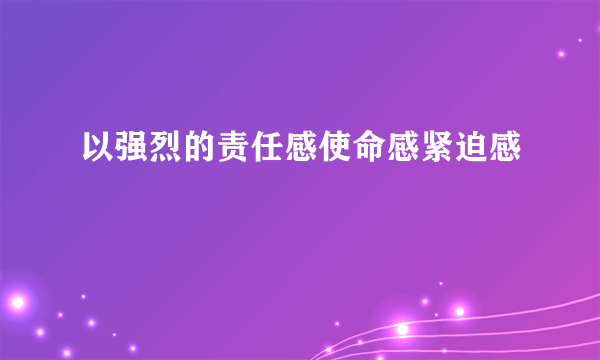 以强烈的责任感使命感紧迫感