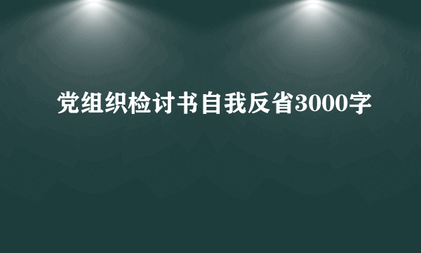 党组织检讨书自我反省3000字