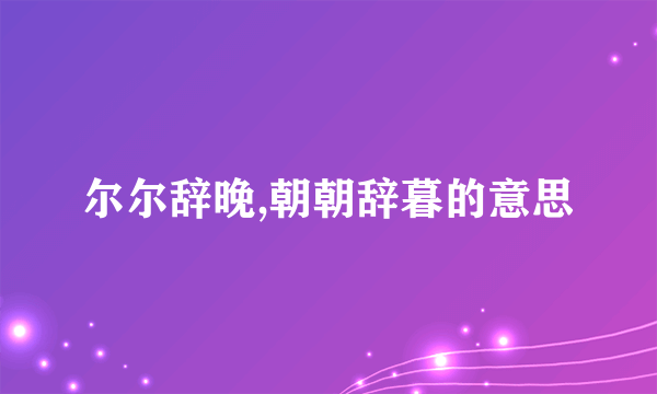 尔尔辞晚,朝朝辞暮的意思