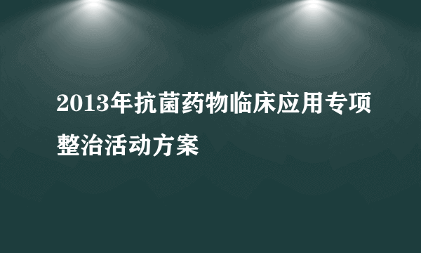 2013年抗菌药物临床应用专项整治活动方案