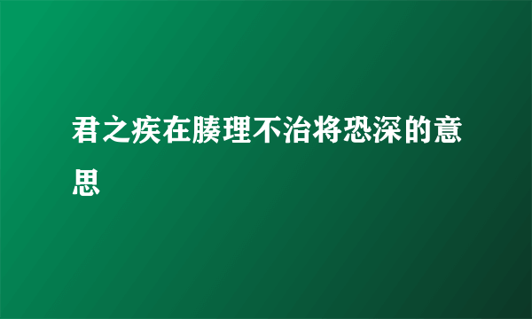君之疾在腠理不治将恐深的意思