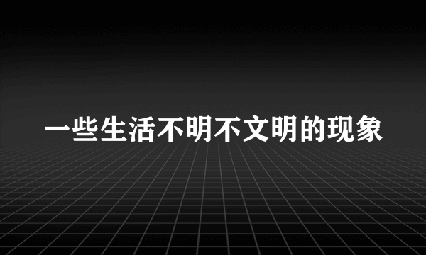 一些生活不明不文明的现象