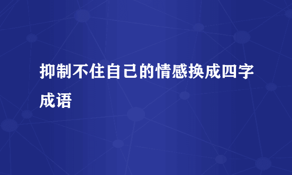 抑制不住自己的情感换成四字成语