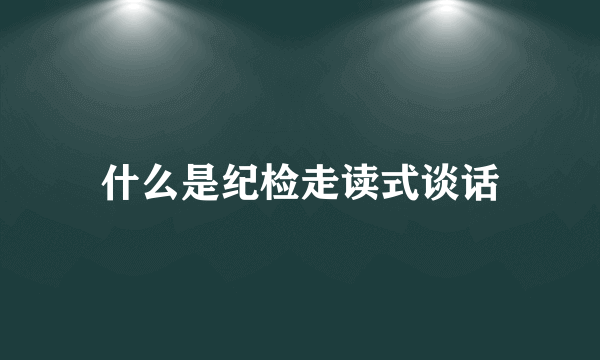 什么是纪检走读式谈话