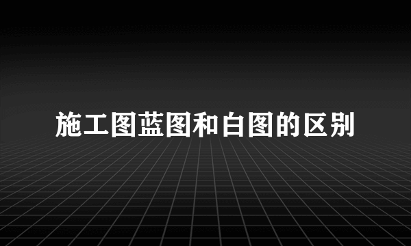 施工图蓝图和白图的区别