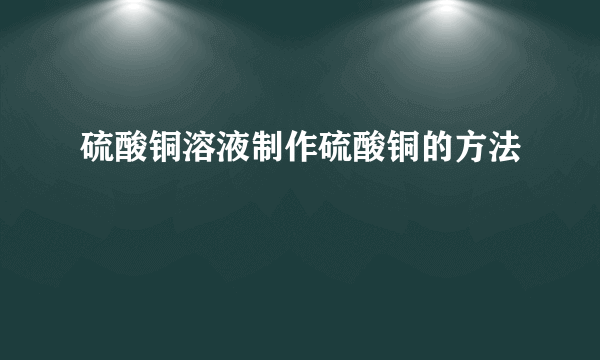 硫酸铜溶液制作硫酸铜的方法