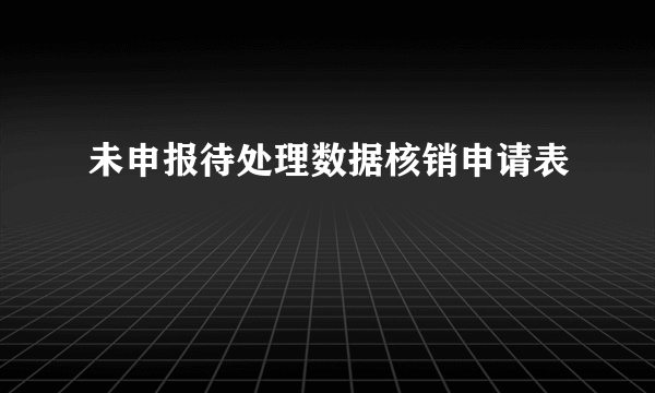 未申报待处理数据核销申请表