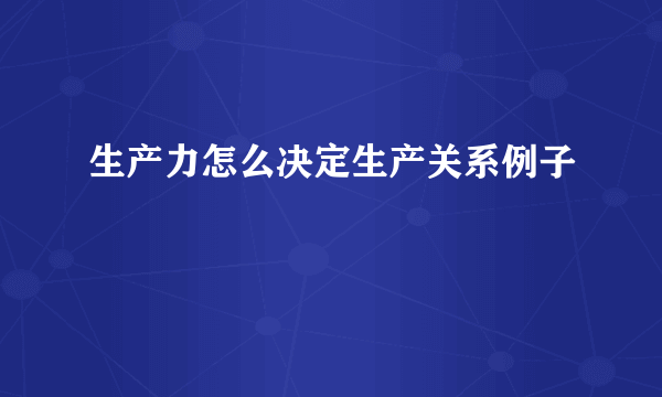 生产力怎么决定生产关系例子