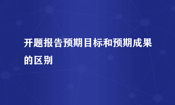 开题报告预期目标和预期成果的区别