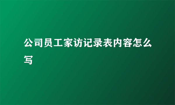 公司员工家访记录表内容怎么写