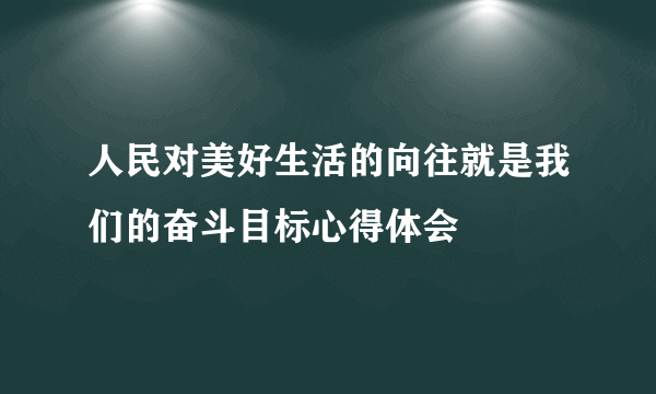 人民对美好生活的向往就是我们的奋斗目标心得体会