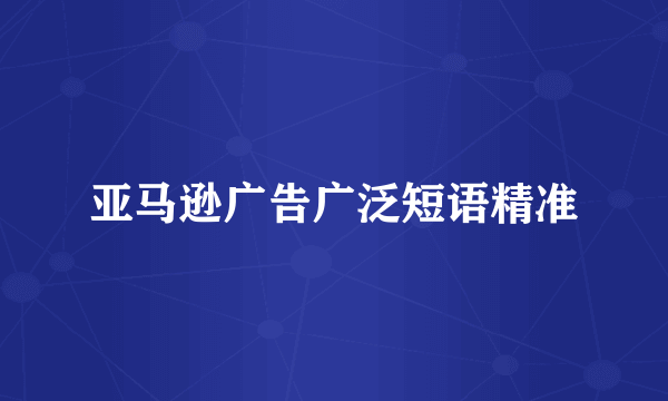 亚马逊广告广泛短语精准
