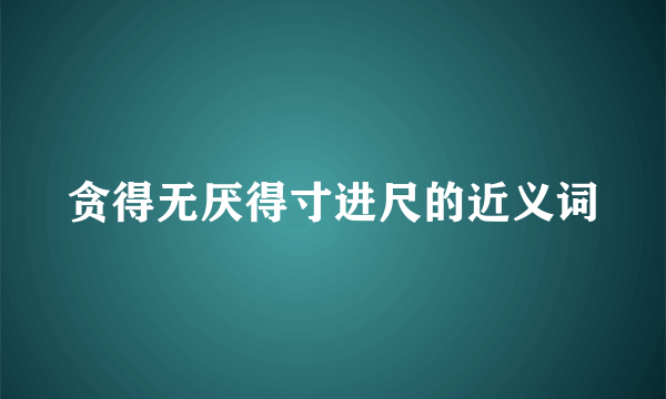 贪得无厌得寸进尺的近义词