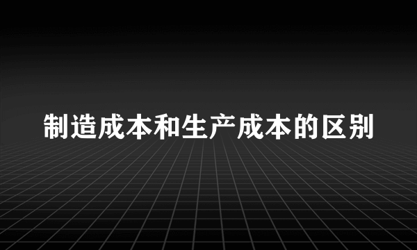 制造成本和生产成本的区别