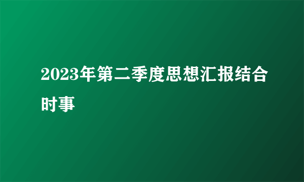 2023年第二季度思想汇报结合时事
