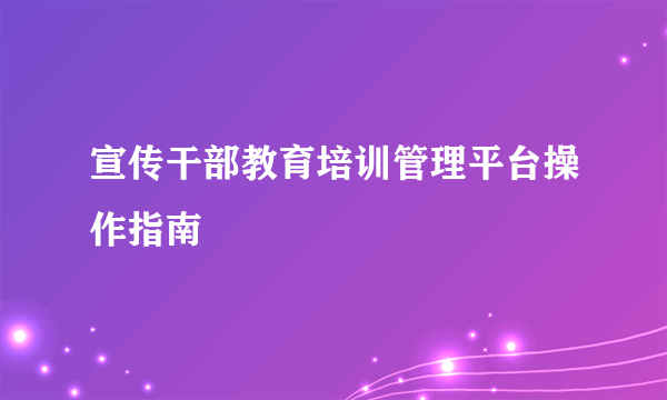 宣传干部教育培训管理平台操作指南