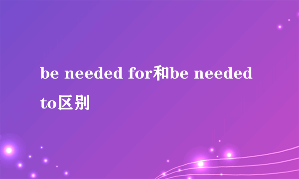 be needed for和be needed to区别