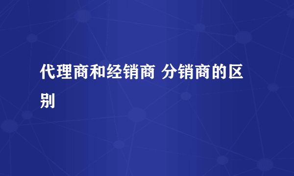 代理商和经销商 分销商的区别