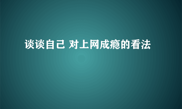 谈谈自己 对上网成瘾的看法