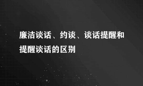 廉洁谈话、约谈、谈话提醒和提醒谈话的区别